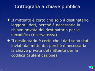 Crittografia a chiave pubblica

    ✦ Il mittente è certo che solo il destinatario
      leggerà i dati, perché è necessaria la
      chiave privata del destinatario per la
      decodifica (riservatezza)
    ✦ Il destinatario è certo che i dati sono stati
      inviati dal mittente, perché è necessaria
      la chiave privata del mittente per la
      codifica (autenticazione)


7
 
