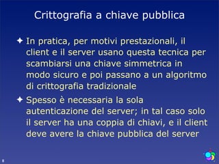 Crittografia a chiave pubblica

    ✦ In pratica, per motivi prestazionali, il
      client e il server usano questa tecnica per
      scambiarsi una chiave simmetrica in
      modo sicuro e poi passano a un algoritmo
      di crittografia tradizionale
    ✦ Spesso è necessaria la sola
      autenticazione del server; in tal caso solo
      il server ha una coppia di chiavi, e il client
      deve avere la chiave pubblica del server

8
 