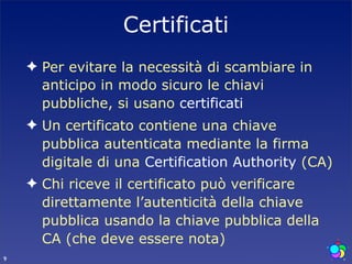 Certificati
    ✦ Per evitare la necessità di scambiare in
      anticipo in modo sicuro le chiavi
      pubbliche, si usano certificati
    ✦ Un certificato contiene una chiave
      pubblica autenticata mediante la firma
      digitale di una Certification Authority (CA)
    ✦ Chi riceve il certificato può verificare
      direttamente l’autenticità della chiave
      pubblica usando la chiave pubblica della
      CA (che deve essere nota)
9
 