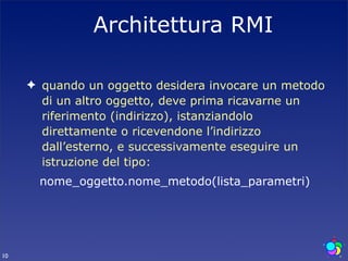 Architettura RMI

     ✦ quando un oggetto desidera invocare un metodo
       di un altro oggetto, deve prima ricavarne un
       riferimento (indirizzo), istanziandolo
       direttamente o ricevendone l’indirizzo
       dall’esterno, e successivamente eseguire un
       istruzione del tipo:
       nome_oggetto.nome_metodo(lista_parametri)




10
 