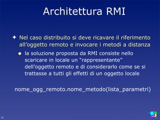 Architettura RMI

     ✦ Nel caso distribuito si deve ricavare il riferimento
       all’oggetto remoto e invocare i metodi a distanza
       •   la soluzione proposta da RMI consiste nello
           scaricare in locale un “rappresentante”
           dell’oggetto remoto e di considerarlo come se si
           trattasse a tutti gli effetti di un oggetto locale


     nome_ogg_remoto.nome_metodo(lista_parametri)




11
 