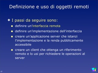 Definizione e uso di oggetti remoti

     ✦ I passi da seguire sono:
      •   definire un’interfaccia remota
      •   definire un’implementazione dell’interfaccia
      •   creare un’applicazione server che istanzi
          l’implementazione e la renda pubblicamente
          accessibile
      •   creare un client che ottenga un riferimento
          remoto e lo usi per richiedere le operazioni al
          server



17
 