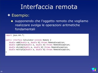 Interfaccia remota
      ✦ Esempio:
         •    supponendo che l’oggetto remoto che vogliamo
              realizzare svolga le operazioni aritmetiche
              fondamentali
     import java.rmi.*;

     public interface Calculator extends Remote {
     	 double add(double a, double b) throws RemoteException;
     	 double subtract(double a, double b) throws RemoteException;
     	 double divide(double a, double b) throws RemoteException;
     	 double multiply(double a, double b) throws RemoteException;
     }




19
 