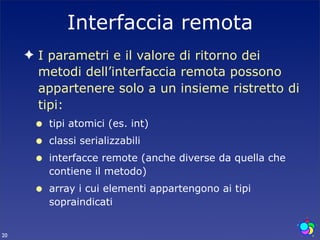 Interfaccia remota
     ✦ I parametri e il valore di ritorno dei
       metodi dell’interfaccia remota possono
       appartenere solo a un insieme ristretto di
       tipi:
      •   tipi atomici (es. int)
      •   classi serializzabili
      •   interfacce remote (anche diverse da quella che
          contiene il metodo)
      •   array i cui elementi appartengono ai tipi
          sopraindicati


20
 
