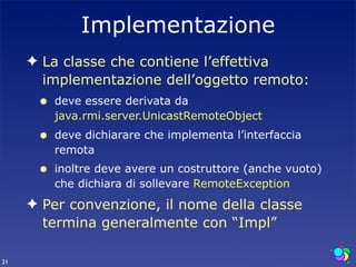 Implementazione
     ✦ La classe che contiene l’effettiva
       implementazione dell’oggetto remoto:
      •   deve essere derivata da
          java.rmi.server.UnicastRemoteObject
      •   deve dichiarare che implementa l’interfaccia
          remota
      •   inoltre deve avere un costruttore (anche vuoto)
          che dichiara di sollevare RemoteException
     ✦ Per convenzione, il nome della classe
       termina generalmente con “Impl”

21
 