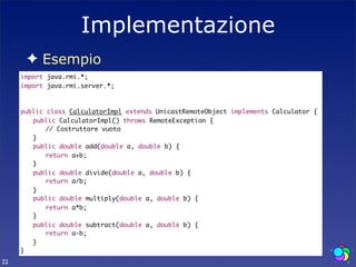 Implementazione
      ✦ Esempio
     import java.rmi.*;
     import java.rmi.server.*;



     public class CalculatorImpl extends UnicastRemoteObject implements Calculator {
     	 public CalculatorImpl() throws RemoteException {
        	 // Costruttore vuoto	
     	 }
     	 public double add(double a, double b) {
     	 	 return a+b;
     	 }
     	 public double divide(double a, double b) {
     	 	 return a/b;
     	 }
     	 public double multiply(double a, double b) {
     	 	 return a*b;
     	 }
     	 public double subtract(double a, double b) {
     	 	 return a-b;
     	 }
     }
22
 