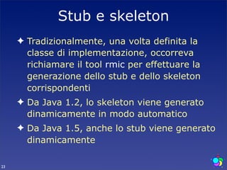 Stub e skeleton
     ✦ Tradizionalmente, una volta definita la
       classe di implementazione, occorreva
       richiamare il tool rmic per effettuare la
       generazione dello stub e dello skeleton
       corrispondenti
     ✦ Da Java 1.2, lo skeleton viene generato
       dinamicamente in modo automatico
     ✦ Da Java 1.5, anche lo stub viene generato
       dinamicamente

23
 