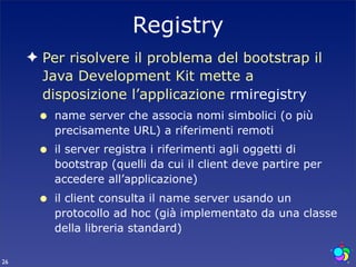 Registry
     ✦ Per risolvere il problema del bootstrap il
       Java Development Kit mette a
       disposizione l’applicazione rmiregistry
      •   name server che associa nomi simbolici (o più
          precisamente URL) a riferimenti remoti
      •   il server registra i riferimenti agli oggetti di
          bootstrap (quelli da cui il client deve partire per
          accedere all’applicazione)
      •   il client consulta il name server usando un
          protocollo ad hoc (già implementato da una classe
          della libreria standard)

26
 