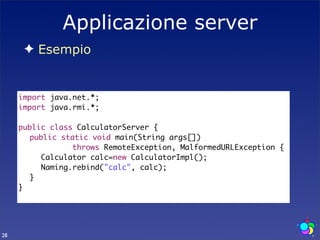 Applicazione server
      ✦ Esempio


     import java.net.*;
     import java.rmi.*;

     public class CalculatorServer {
     	 public static void main(String args[])
                 throws RemoteException, MalformedURLException {
     	 	 Calculator calc=new CalculatorImpl();
     	 	 Naming.rebind("calc", calc);
     	 }
     }




28
 