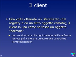 Il client

     ✦ Una volta ottenuto un riferimento (dal
       registry o da un altro oggetto remoto), il
       client lo usa come se fosse un oggetto
       “normale”
      •   occorre ricordare che ogni metodo dell’interfaccia
          remota può sollevare un’eccezione controllata
          RemoteException




30
 