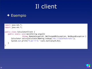 Il client
       ✦ Esempio

     import java.net.*;
     import java.rmi.*;

     public class CalculatorClient {
     	 public static void main(String args[])
                       throws RemoteException, MalformedURLException, NotBoundException {
     	 	 Calculator calc=(Calculator)Naming.lookup("rmi://localhost/calc");
     	 	 System.out.print("9 per 9 fa "+calc.multiply(9,9));
     	 }
     }




31
 