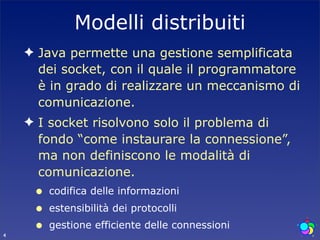 Modelli distribuiti
    ✦ Java permette una gestione semplificata
      dei socket, con il quale il programmatore
      è in grado di realizzare un meccanismo di
      comunicazione.
    ✦ I socket risolvono solo il problema di
      fondo “come instaurare la connessione”,
      ma non definiscono le modalità di
      comunicazione.
     •   codifica delle informazioni
     •   estensibilità dei protocolli

4
     •   gestione efficiente delle connessioni
 
