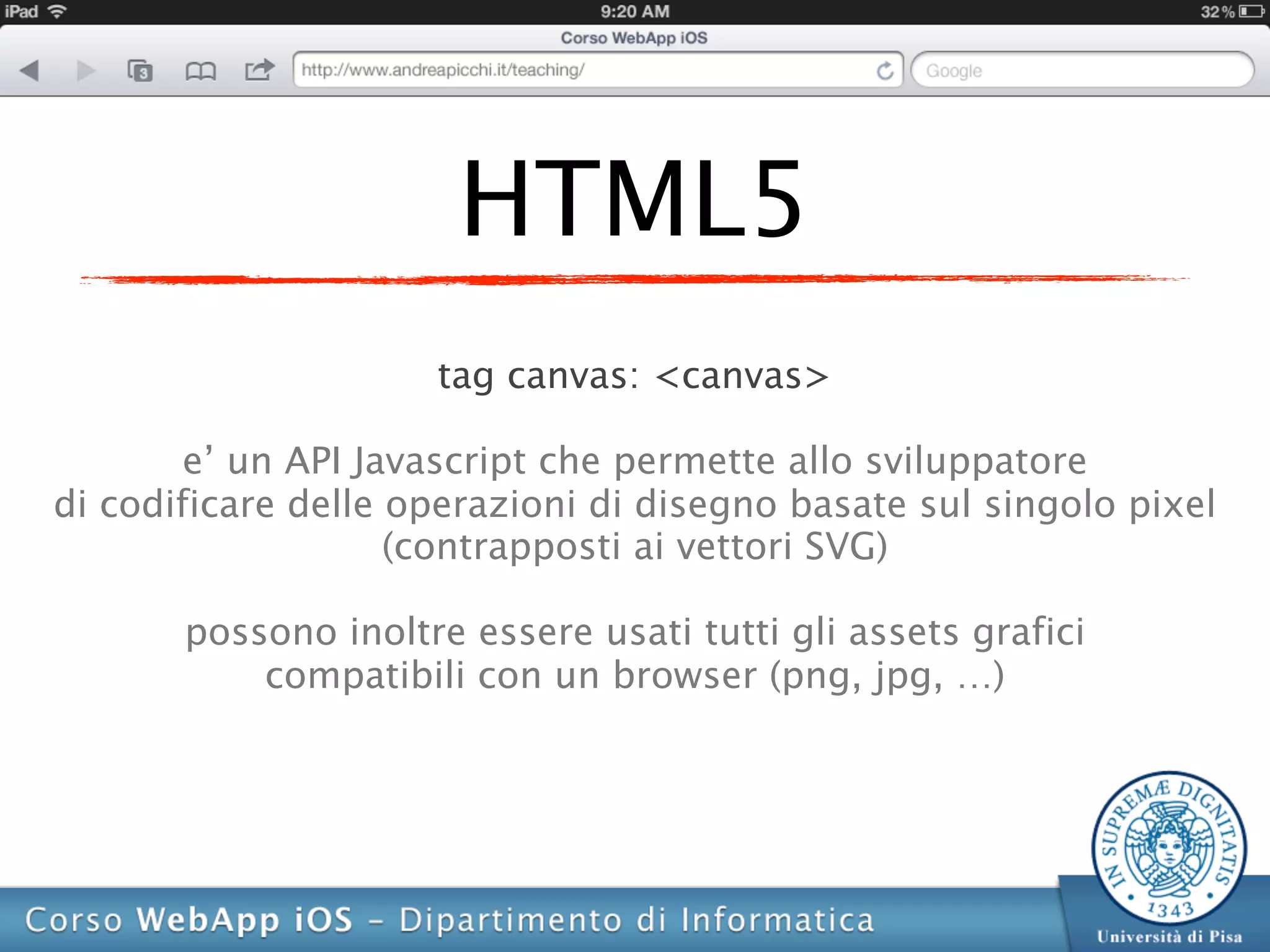 HTML5
                     tag canvas: <canvas>

        e’ un API Javascript che permette allo sviluppatore
di codificare delle operazioni di disegno basate sul singolo pixel
                    (contrapposti ai vettori SVG)

       possono inoltre essere usati tutti gli assets grafici
           compatibili con un browser (png, jpg, …)
 