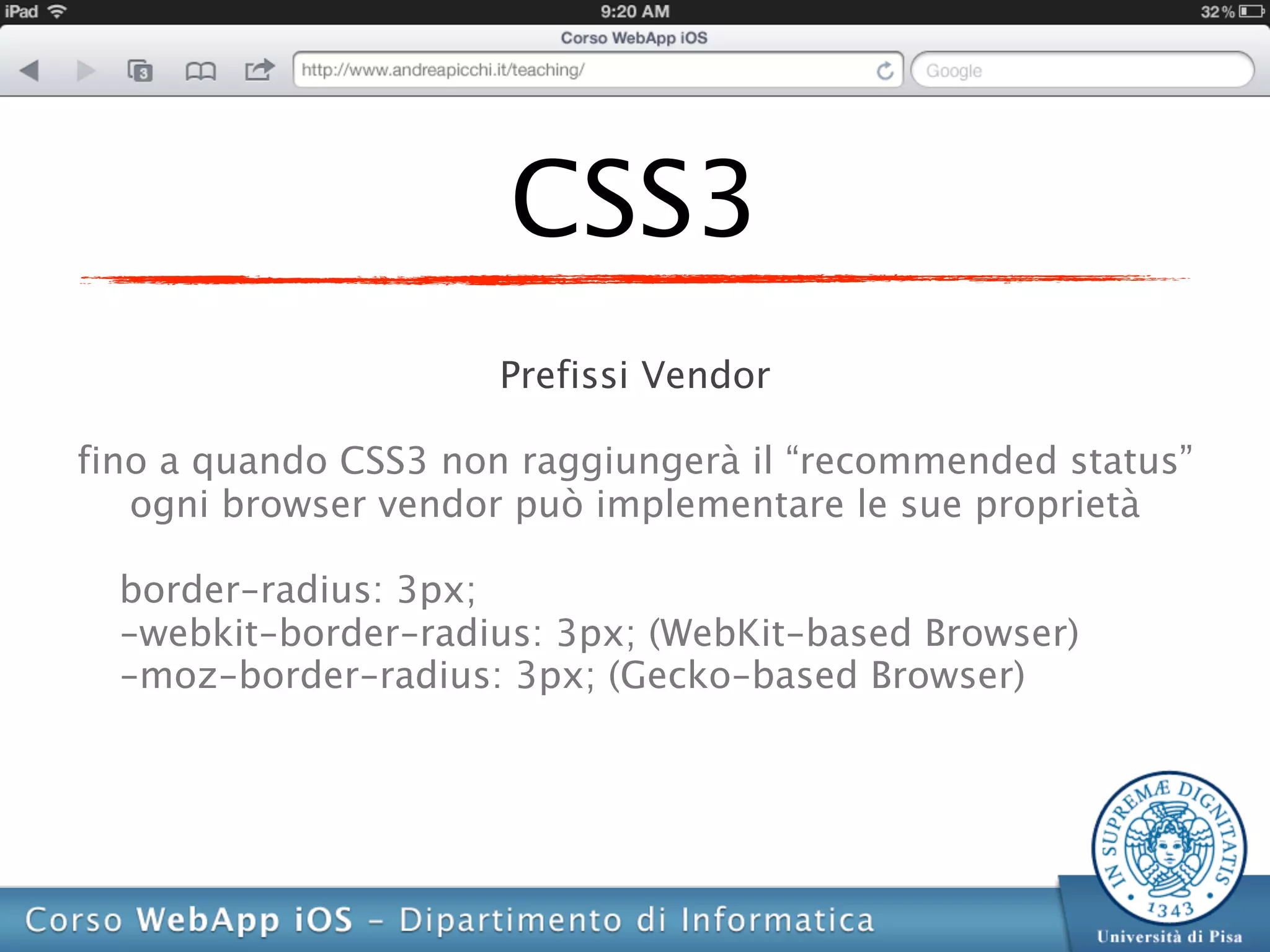 CSS3
                     Prefissi Vendor

fino a quando CSS3 non raggiungerà il “recommended status”
   ogni browser vendor può implementare le sue proprietà

  border-radius: 3px;
  -webkit-border-radius: 3px; (WebKit-based Browser)
  -moz-border-radius: 3px; (Gecko-based Browser)
 