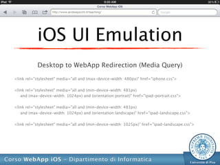 iOS UI Emulation
            Desktop to WebApp Redirection (Media Query)

<link rel="stylesheet" media="all and (max-device-width: 480px)" href="iphone.css">

<link rel="stylesheet" media="all and (min-device-width: 481px)
   and (max-device-width: 1024px) and (orientation:portrait)" href="ipad-portrait.css">

<link rel="stylesheet" media="all and (min-device-width: 481px)
   and (max-device-width: 1024px) and (orientation:landscape)" href="ipad-landscape.css">

<link rel="stylesheet" media="all and (min-device-width: 1025px)" href="ipad-landscape.css">
 