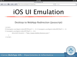 iOS UI Emulation
               Desktop to WebApp Redirection (Javascript)

<script>
if ((navigator.userAgent.indexOf('iPhone') != -1) || (navigator.userAgent.indexOf('iPod') != -1)
|| (navigator.userAgent.indexOf('iPad') != -1)) {
            document.location = "http://www.mobile.thestore.com/";
       }
</script>
 