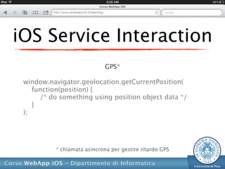 iOS Service Interaction
                             GPS*

 window.navigator.geolocation.getCurrentPosition(
    function(position) {
      /* do something using position object data */
    }
 );




          * chiamata asincrona per gestire ritardo GPS
 
