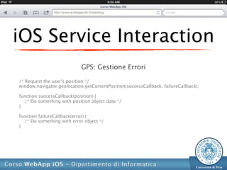 iOS Service Interaction
                            GPS: Gestione Errori

/* Request the user's position */
window.navigator.geolocation.getCurrentPosition(successCallback, failureCallback);

function successCallback(position) {
  /* Do something with position object data */
}

function failureCallback(error) {
  /* Do something with error object */
}
 