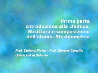 Prima parteIntroduzione alla chimica. Struttura e composizione dell’atomo. Stechiometria Prof. Stefano Piotto – Prof. SimonaConcilio Universitàdi Salerno 
