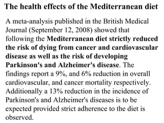 The health effects of the Mediterranean diet  A meta-analysis published in the British Medical Journal (September 12, 2008) showed that following the  Mediterranean diet strictly reduced the risk of dying from cancer and cardiovascular disease as well as the risk of developing Parkinson's and Alzheimer's disease . The findings report a 9%, and 6% reduction in overall cardiovascular, and cancer mortality respectively. Additionally a 13% reduction in the incidence of Parkinson's and Alzheimer's diseases is to be expected provided strict adherence to the diet is observed. 