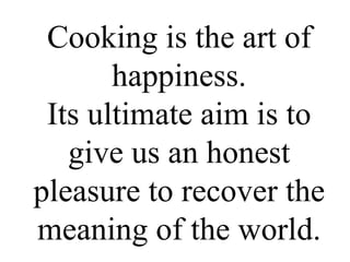 Cooking is the art of happiness. Its ultimate aim is to give us an honest pleasure to recover the meaning of the world. 