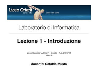 Laboratorio di Informatica

Lezione 1 - Introduzione
   Liceo Classico “A.Oriani” - Corato - A.S. 2010/11
                       15.ott.10




       docente: Cataldo Musto
 