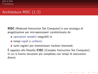 MIPS & SPIM
  Introduzione




Architetture RISC (1/2)



      RISC (Reduced Instruction Set Computer) ` una strategia di
                                                  e
      progettazione per microprocessori caratterizzata da
                 operazioni semplici eseguibili in
                 tempi rapidi e uniformi;
                 tanti registri per memorizzare risultati intermedi.
      `
      E opposto alla ﬁlosoﬁa CISC (Complex Instruction Set Computer),
      in cui si hanno istruzioni pi` complesse con tempi di esecuzione
                                   u
      diversi.
 