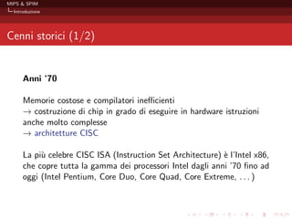 MIPS & SPIM
  Introduzione




Cenni storici (1/2)


      Anni ’70

      Memorie costose e compilatori ineﬃcienti
      − costruzione di chip in grado di eseguire in hardware istruzioni
      →
      anche molto complesse
      − architetture CISC
      →

      La pi` celebre CISC ISA (Instruction Set Architecture) ` l’Intel x86,
           u                                                 e
      che copre tutta la gamma dei processori Intel dagli anni ’70 ﬁno ad
      oggi (Intel Pentium, Core Duo, Core Quad, Core Extreme, . . . )
 