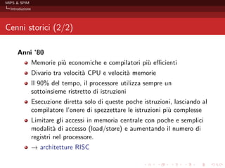 MIPS & SPIM
  Introduzione




Cenni storici (2/2)

      Anni ’80
                 Memorie pi` economiche e compilatori pi` eﬃcienti
                           u                            u
                 Divario tra velocit` CPU e velocit` memorie
                                    a              a
                 Il 90% del tempo, il processore utilizza sempre un
                 sottoinsieme ristretto di istruzioni
                 Esecuzione diretta solo di queste poche istruzioni, lasciando al
                 compilatore l’onere di spezzettare le istruzioni pi` complesse
                                                                    u
                 Limitare gli accessi in memoria centrale con poche e semplici
                 modalit` di accesso (load/store) e aumentando il numero di
                          a
                 registri nel processore.
                 →
                 − architetture RISC
 
