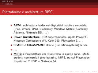 MIPS & SPIM
  Introduzione




Piattaforme e architetture RISC


                 ARM: architettura leader nei dispositivi mobile e embedded
                 (iPod, iPhone, iPad, Blackberry, Windows Mobile, Gameboy
                 Advance, Nintendo DS, . . . )
                 Power Architecture: IBM supercomputer, Apple PowerPC,
                 Nintendo Gamecube e Wii, Xbox 360, Playstation 3, . . .
                 SPARC e UltraSPARC: Oracle (Sun Microsystems) server
                 ...
                 MIPS: ` l’architettura che studieremo in questo corso. Molti
                         e
                 prodotti commerciali sono basati su MIPS, tra cui Playstation,
                 Playstation 2, PSP, e Nintendo 64.
 
