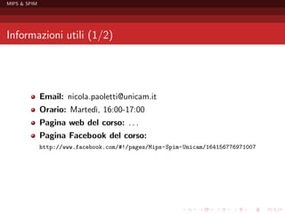 MIPS & SPIM




Informazioni utili (1/2)




              Email: nicola.paoletti@unicam.it
              Orario: Marted` 16:00-17:00
                            ı,
              Pagina web del corso: . . .
              Pagina Facebook del corso:
              http://www.facebook.com/#!/pages/Mips-Spim-Unicam/164156776971007
 