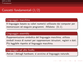 MIPS & SPIM
  Introduzione




Concetti fondamentali (1/2)

      Linguaggio macchina
      Il linguaggio basato su valori numerici utilizzato dai computer per
      memorizzare ed eseguire programmi. Alfabeto: {0, 1}.

      Linguaggio assembly
      Rappresentazione simbolica del linguaggio macchina; utilizza
      simboli invece di numeri per rappresentare istruzioni, registri e dati.
      Pi` leggibile rispetto al linguaggio macchina.
        u

      Linguaggio ad alto livello
      Astrae i dettagli hardware; si avvicina al linguaggio naturale.
 