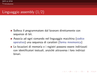 MIPS & SPIM
  Introduzione




Linguaggio assembly (1/2)



                 Solleva il programmatore dal lavorare direttamente con
                 sequenze di bit.
                 Associa ad ogni comando nel linguaggio macchina (codice
                 operativo) una sequenza di caratteri (forma mnemonica)
                 Le locazioni di memoria e i registri possono essere indirizzati
                 con identiﬁcatori testuali, anzich` attraverso i loro indirizzi
                                                   e
                 binari.
 