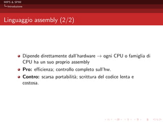 MIPS & SPIM
  Introduzione




Linguaggio assembly (2/2)




                 Dipende direttamente dall’hardware − ogni CPU o famiglia di
                                                    →
                 CPU ha un suo proprio assembly
                 Pro: eﬃcienza; controllo completo sull’hw.
                 Contro: scarsa portabilit`; scrittura del codice lenta e
                                          a
                 costosa.
 