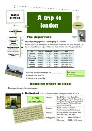 English
   Learning
                                              A trip to
                                               london                                                     Lezione 1


 TABLE OF CONTENTS


  La partenza        1       The departure                                                             luggage

 Decidere dove       1-3
   dormire                 Prepare your luggage now… we are going to London!!!
     Arrivati        4
  all’aeroporto            We are going to fly with Ryanair. It is a low-cost airline that flies from Perugia S. Egi-
Cercando un mez-     5-6
                           dio to London Stansted airport. These are the timetables from Perugia to London:
 zo di trasporto

La metropolitana     7             Day        Flight Nr   Departure    Arrival          Note:
I biglietti per la   8           Monday        FR4953       11.20      12.45      from 25/3 to 26/10
      metro                     Tuesday        FR4953       10.50      12.15        from 3/7 to 28/8
                               Wednesday       FR4953       11.20      12.45      from 25/3 to 26/10
                                 Thursday      FR4953       11.20      12.45      from 25/3 to 26/10
                                  Friday       FR4953       11.20      12.45      from 25/3 to 26/10
                                 Saturday      FR4953       17.20      18.45        from 4/8 to 25/8
                                 Sunday        FR4953       15.10      16.35      from 25/3 to 26/10



                            Which day would you like to go? On ____________                On si usa con _________

                            What time is the flight? At ______________                     At si usa con __________

                            What time is the arrival? At _____________


                                  Deciding where to sleep
These are four nice hotels in London:

                      1. The Nayland              132-134 Sussex Gardens, Paddington, London W2 1UB

                                                           General          Bar, 24-Hour Front Desk, Non-
                                    € 278,00                                Smoking Rooms, Family Rooms, Eleva-
                                 for three nights                           tor, Safety Deposit Box, Heating, Lug-
                                                                            gage Storage, All Public and Private
                                                                            spaces non-smoking
                                                     ly
                                             nd love
                                res ented a me and         Services         Room Service, Tour Desk,
                       , well p            elco                             Fax/Photocopying, Ticket Service
         “Ve ry clean taff made us w t breakfast
                  m. S               ffee a                                 Wi-fi is available in the entire hotel
         and war ho served co ce to stay and               Internet
                    w                  la                                   and costs GBP 5 per hour.
          the lady htful. A great p ”. In the area
                    g                  ey
           was deli value for mon s and shops.             Hotel policies Check-in           1400 - 00:00 hours
                     t                   t
           excellen many restauran                                          Check-out        09:00 - 11:00 hours
            there are
 