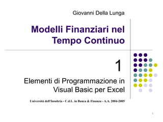 Università dell'Insubria - C.d.L. in Banca & Finanza - A.A. 2004-2005
1
Modelli Finanziari nel
Tempo Continuo
1
Elementi di Programmazione in
Visual Basic per Excel
Giovanni Della Lunga
 