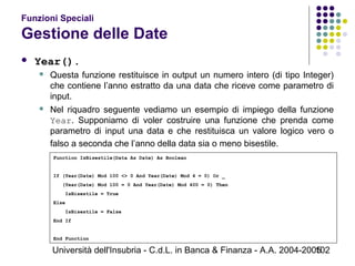 Università dell'Insubria - C.d.L. in Banca & Finanza - A.A. 2004-2005102
Funzioni Speciali
Gestione delle Date
 Year().
 Questa funzione restituisce in output un numero intero (di tipo Integer)
che contiene l’anno estratto da una data che riceve come parametro di
input.
 Nel riquadro seguente vediamo un esempio di impiego della funzione
Year. Supponiamo di voler costruire una funzione che prenda come
parametro di input una data e che restituisca un valore logico vero o
falso a seconda che l’anno della data sia o meno bisestile.
Function IsBisestile(Data As Date) As Boolean
If (Year(Date) Mod 100 <> 0 And Year(Date) Mod 4 = 0) Or _
(Year(Date) Mod 100 = 0 And Year(Date) Mod 400 = 0) Then
IsBisestile = True
Else
IsBisestile = False
End If
End Function
 
