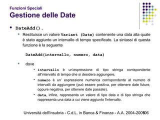 Università dell'Insubria - C.d.L. in Banca & Finanza - A.A. 2004-2005106
Funzioni Speciali
Gestione delle Date
 DateAdd().
 Restituisce un valore Variant (Date) contenente una data alla quale
è stato aggiunto un intervallo di tempo specificato. La sintassi di questa
funzione è la seguente
DateAdd(intervallo, numero, data)
 dove
 intervallo è un’espressione di tipo stringa corrispondente
all'intervallo di tempo che si desidera aggiungere,
 numero è un’ espressione numerica corrispondente al numero di
intervalli da aggiungere (può essere positiva, per ottenere date future,
oppure negativa, per ottenere date passate),
 data, infine, rappresenta un valore di tipo data o di tipo stringa che
rappresenta una data a cui viene aggiunto l'intervallo.
 