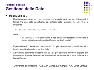 Università dell'Insubria - C.d.L. in Banca & Finanza - A.A. 2004-2005108
Funzioni Speciali
Gestione delle Date
 DateDiff().
 Restituisce un valore Variant(Long) corrispondente al numero di intervalli di
tempo tra due date specificate. La sintassi della funzione DateDiff è la
seguente
DateDiff(intervallo, data1, data2)
dove
 intervallo è un’espressione di tipo stringa corrispondente all'intervallo di
tempo utilizzato per calcolare la differenza tra data1 e data2.
 È possibile utilizzare la funzione DateDiff per determinare quanti intervalli di
tempo specificati esistono tra due date.
 Ad esempio possiamo utilizzare DateDiff per calcolare il numero di giorni che
intercorrono tra due date oppure il numero di settimane tra la data odierna e la
fine dell'anno.
 