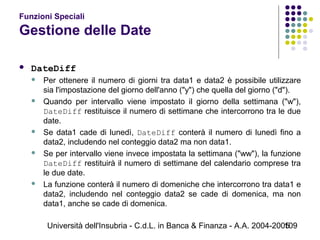 Università dell'Insubria - C.d.L. in Banca & Finanza - A.A. 2004-2005109
Funzioni Speciali
Gestione delle Date
 DateDiff
 Per ottenere il numero di giorni tra data1 e data2 è possibile utilizzare
sia l'impostazione del giorno dell'anno ("y") che quella del giorno ("d").
 Quando per intervallo viene impostato il giorno della settimana ("w"),
DateDiff restituisce il numero di settimane che intercorrono tra le due
date.
 Se data1 cade di lunedì, DateDiff conterà il numero di lunedì fino a
data2, includendo nel conteggio data2 ma non data1.
 Se per intervallo viene invece impostata la settimana ("ww"), la funzione
DateDiff restituirà il numero di settimane del calendario comprese tra
le due date.
 La funzione conterà il numero di domeniche che intercorrono tra data1 e
data2, includendo nel conteggio data2 se cade di domenica, ma non
data1, anche se cade di domenica.
 
