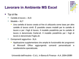 Università dell'Insubria - C.d.L. in Banca & Finanza - A.A. 2004-200511
Lavorare in Ambiente MS Excel
 Tipi di file
 Cartelle di lavoro – XLS
 Modello – XLT
 Una cartella di lavoro creata al fine di utilizzarla come base per altre
cartelle di lavoro simili. È possibile creare modelli per le cartelle di
lavoro e per i fogli di lavoro. Il modello predefinito per le cartelle di
lavoro è denominato Cartel.xlt. Il modello predefinito per i fogli di
lavoro è denominato Foglio.xlt.
 Componenti aggiuntive - XLA
 Applicazione supplementare che amplia le funzionalità dei programmi
di Microsoft Office aggiungendo comandi personalizzati e
caratteristiche specializzate.
 