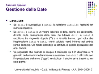 Università dell'Insubria - C.d.L. in Banca & Finanza - A.A. 2004-2005110
Funzioni Speciali
Gestione delle Date
 DateDiff
 Se data1 è successiva a data2, la funzione DateDiff restituirà un
numero negativo.
 Se data1 o data2 è un valore letterale di data, l'anno, se specificato,
diventa parte permanente della data. Se tuttavia data1 o data2 è
racchiuso tra virgolette doppie ("") e si omette l'anno, ogni volta che
l'espressione data1 o data2 viene valutata verrà inserito nel codice
l'anno corrente. Ciò rende possibile la scrittura di codice utilizzabile per
anni diversi.
 Va segnalato che quando si esegue il confronto tra il 31 dicembre e l'1
gennaio dell'anno immediatamente successivo, DateDiff utilizzata con
l'impostazione dell'anno ("yyyy") restituisce 1 anche se è trascorso un
solo giorno.
 