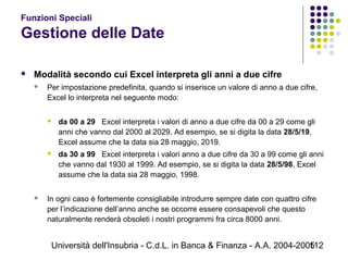 Università dell'Insubria - C.d.L. in Banca & Finanza - A.A. 2004-2005112
Funzioni Speciali
Gestione delle Date
 Modalità secondo cui Excel interpreta gli anni a due cifre
 Per impostazione predefinita, quando si inserisce un valore di anno a due cifre,
Excel lo interpreta nel seguente modo:
 da 00 a 29 Excel interpreta i valori di anno a due cifre da 00 a 29 come gli
anni che vanno dal 2000 al 2029. Ad esempio, se si digita la data 28/5/19,
Excel assume che la data sia 28 maggio, 2019.
 da 30 a 99 Excel interpreta i valori anno a due cifre da 30 a 99 come gli anni
che vanno dal 1930 al 1999. Ad esempio, se si digita la data 28/5/98, Excel
assume che la data sia 28 maggio, 1998.
 In ogni caso è fortemente consigliabile introdurre sempre date con quattro cifre
per l’indicazione dell’anno anche se occorre essere consapevoli che questo
naturalmente renderà obsoleti i nostri programmi fra circa 8000 anni.
 