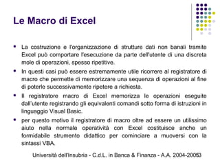 Università dell'Insubria - C.d.L. in Banca & Finanza - A.A. 2004-200513
Le Macro di Excel
 La costruzione e l'organizzazione di strutture dati non banali tramite
Excel può comportare l'esecuzione da parte dell'utente di una discreta
mole di operazioni, spesso ripetitive.
 In questi casi può essere estremamente utile ricorrere al registratore di
macro che permette di memorizzare una sequenza di operazioni al fine
di poterle successivamente ripetere a richiesta.
 Il registratore macro di Excel memorizza le operazioni eseguite
dall’utente registrando gli equivalenti comandi sotto forma di istruzioni in
linguaggio Visual Basic.
 per questo motivo il registratore di macro oltre ad essere un utilissimo
aiuto nella normale operatività con Excel costituisce anche un
formidabile strumento didattico per cominciare a muoversi con la
sintassi VBA.
 