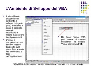 Università dell'Insubria - C.d.L. in Banca & Finanza - A.A. 2004-200517
L’Ambiente di Sviluppo del VBA
 Il Visual Basic
dispone di un
ambiente di
sviluppo integrato
(IDE) attraverso il
quale è possibile
non solo
modificare le
macro ma scrivere
interi programmi;
 L’editor è
composto da una
serie di finestre
tramite le quali
controllare le varie
fasi di sviluppo e
test
dell’applicazione;
 Da Excel l’editor VBA
può essere richiamato
utilizzando la finestra
VBA o premendo F11.
 