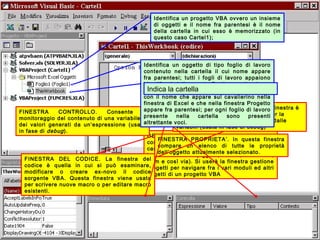 Università dell'Insubria - C.d.L. in Banca & Finanza - A.A. 2004-200518
GESTIONE PROGETTI. Questa sottofinestra
contiene un diagramma ad albero delle
cartelle di lavoro aperte e degli oggetti Excel
in esse contenuti (oggetti, moduli, riferimenti,
form e così via). Si userà la finestra gestione
progetti per navigare fra i vari moduli ed altri
oggetti di un progetto VBA
FINESTRA PROPRIETA’. In questa finestra
compare un elenco di tutte le proprietà
dell’oggetto attualmente selezionato.
FINESTRA DEL CODICE. La finestra del
codice è quella in cui si può esaminare,
modificare o creare ex-novo il codice
sorgente VBA. Questa finestra viene usata
per scrivere nuove macro o per editare macro
esistenti.
FINESTRA IMMEDIATA. In questa finestra è
possibile inserire comandi diretti per la
visualizzazione del valore assunto dalle
variabili (usata in fase di debug)
FINESTRA CONTROLLO. Consente il
monitoraggio del contenuto di una variabile o
dei valori generati da un’espressione (usata
in fase di debug).
Identifica un progetto VBA ovvero un insieme
di oggetti e il nome fra parentesi è il nome
della cartella in cui esso è memorizzato (in
questo caso Cartel1);
Identifica un oggetto di tipo foglio di lavoro
contenuto nella cartella il cui nome appare
fra parentesi; tutti i fogli di lavoro appaiono
identificati dalla parola Foglio seguita da un
numero, ma è importante non confonderlo
con il nome che appare sul cavalierino nella
finestra di Excel e che nella finestra Progetto
appare fra parentesi; per ogni foglio di lavoro
presente nella cartella sono presenti
altrettante voci.
Indica la cartella
 