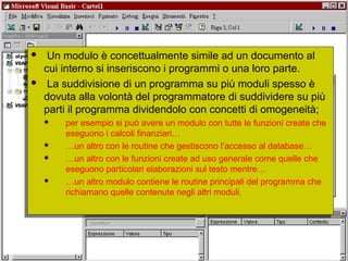 Università dell'Insubria - C.d.L. in Banca & Finanza - A.A. 2004-200521
 Un modulo è concettualmente simile ad un documento al
cui interno si inseriscono i programmi o una loro parte.
 La suddivisione di un programma su più moduli spesso è
dovuta alla volontà del programmatore di suddividere su più
parti il programma dividendolo con concetti di omogeneità;
 per esempio si può avere un modulo con tutte le funzioni create che
eseguono i calcoli finanziari…
 …un altro con le routine che gestiscono l’accesso al database…
 …un altro con le funzioni create ad uso generale come quelle che
eseguono particolari elaborazioni sul testo mentre…
 …un altro modulo contiene le routine principali del programma che
richiamano quelle contenute negli altri moduli.
 Un modulo è concettualmente simile ad un documento al
cui interno si inseriscono i programmi o una loro parte.
 La suddivisione di un programma su più moduli spesso è
dovuta alla volontà del programmatore di suddividere su più
parti il programma dividendolo con concetti di omogeneità;
 per esempio si può avere un modulo con tutte le funzioni create che
eseguono i calcoli finanziari…
 …un altro con le routine che gestiscono l’accesso al database…
 …un altro con le funzioni create ad uso generale come quelle che
eseguono particolari elaborazioni sul testo mentre…
 …un altro modulo contiene le routine principali del programma che
richiamano quelle contenute negli altri moduli.
 