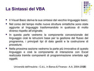 Università dell'Insubria - C.d.L. in Banca & Finanza - A.A. 2004-200523
La Sintassi del VBA
 Il Visual Basic deriva la sua sintassi dal vecchio linguaggio basic;
 Nel corso del tempo molte nuove strutture sintattiche sono state
aggiunte al linguaggio trasformandolo in qualcosa di molto
diverso rispetto all’originale;
 In questa parte vedremo la componente convenzionale del
linguaggio cioè le istruzioni base per la gestione del flusso del
programma, i principali tipi di dato gestiti e la costruzione di
procedure;
 Nella prossima sezione vedremo la parte più innovativa di questo
linguaggio e cioè la componente di interazione con Excel
realizzata tramite componenti di programmazione orientata agli
oggetti.
 