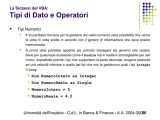 Università dell'Insubria - C.d.L. in Banca & Finanza - A.A. 2004-200526
La Sintassi del VBA:
Tipi di Dato e Operatori
 Tipi Numerici
 Il Visual Basic fornisce per la gestione dei valori numerici varie possibilità che vanno
di volta in volta scelte in accordo con il genere di informazione che deve essere
memorizzata.
 A prima vista potrebbe apparire più comodo impiegare tipi generici che vadano
bene per qualunque occasione come il Double ma in realtà è sconsigliabile per vari
motivi, soprattutto perché i tipi che supportano la parte decimale vengono elaborati
ad una velocità inferiore a quella dei tipi che non la gestiscono quali i tipi Integer
o Long.
 Dim NumeroIntero as Integer
 Dim NumeroReale as Single
 NumeroIntero = 5
 NumeroReale = 4.5
 