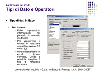 Università dell'Insubria - C.d.L. in Banca & Finanza - A.A. 2004-200527
La Sintassi del VBA:
Tipi di Dato e Operatori
 Tipo di dati in Excel:
 Dati Numerici
 Dalle Impostazioni
internazionali nel
pannello di controllo
modificare
 Per visualizzare i
numeri in notazione
scientifica ovvero 2.3
e non 2,3
 Inoltre direttamente in
excel (menu
Formato, Celle) è
possibile scegliere il
tipo di notazione
numerica.
 